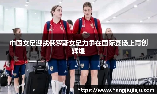 中国女足迎战俄罗斯女足力争在国际赛场上再创辉煌